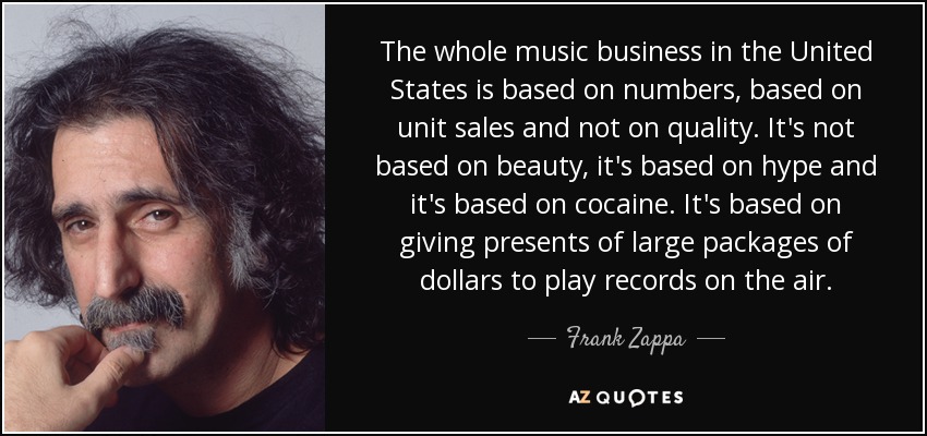 The whole music business in the United States is based on numbers, based on unit sales and not on quality. It's not based on beauty, it's based on hype and it's based on cocaine. It's based on giving presents of large packages of dollars to play records on the air. - Frank Zappa