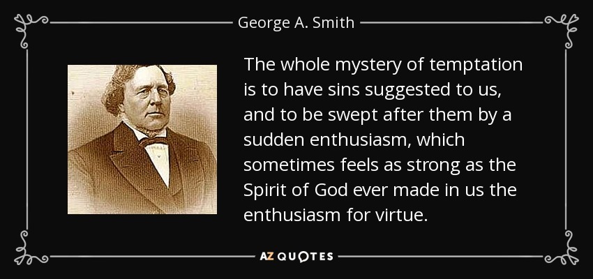 The whole mystery of temptation is to have sins suggested to us, and to be swept after them by a sudden enthusiasm, which sometimes feels as strong as the Spirit of God ever made in us the enthusiasm for virtue. - George A. Smith