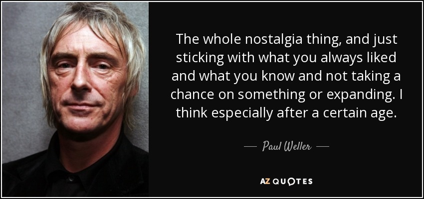 The whole nostalgia thing, and just sticking with what you always liked and what you know and not taking a chance on something or expanding. I think especially after a certain age. - Paul Weller