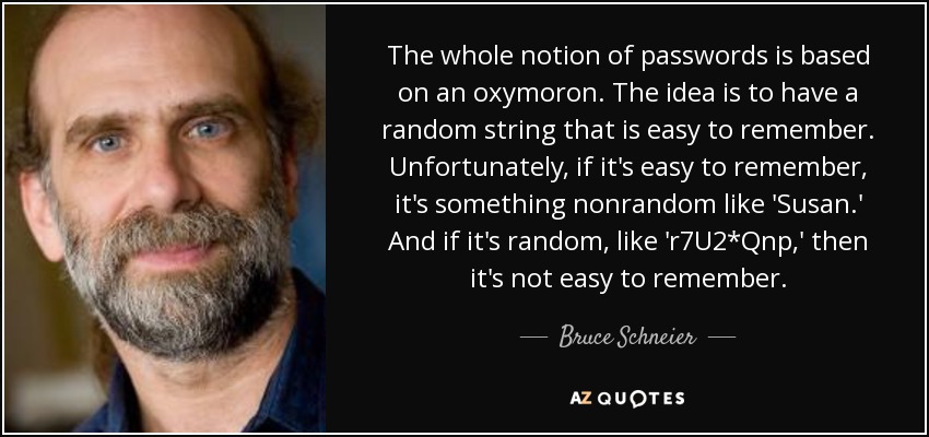 The whole notion of passwords is based on an oxymoron. The idea is to have a random string that is easy to remember. Unfortunately, if it's easy to remember, it's something nonrandom like 'Susan.' And if it's random, like 'r7U2*Qnp,' then it's not easy to remember. - Bruce Schneier