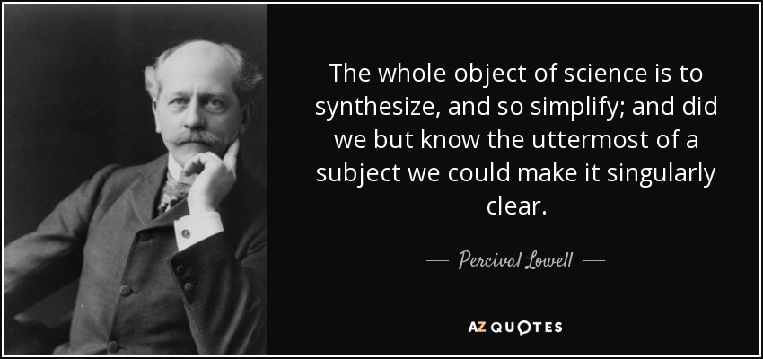 The whole object of science is to synthesize, and so simplify; and did we but know the uttermost of a subject we could make it singularly clear. - Percival Lowell