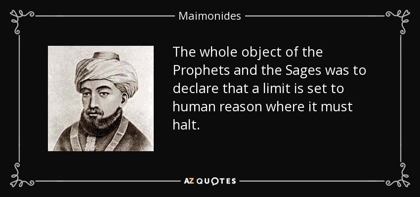 The whole object of the Prophets and the Sages was to declare that a limit is set to human reason where it must halt. - Maimonides