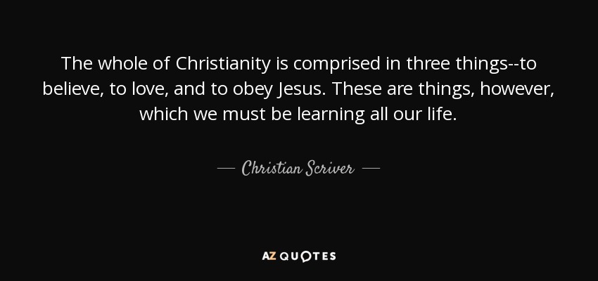 The whole of Christianity is comprised in three things--to believe, to love, and to obey Jesus. These are things, however, which we must be learning all our life. - Christian Scriver