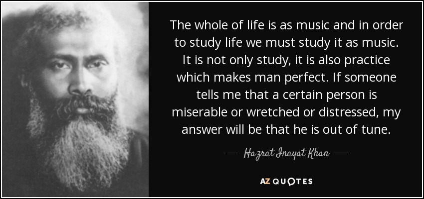 The whole of life is as music and in order to study life we must study it as music. It is not only study, it is also practice which makes man perfect. If someone tells me that a certain person is miserable or wretched or distressed, my answer will be that he is out of tune. - Hazrat Inayat Khan