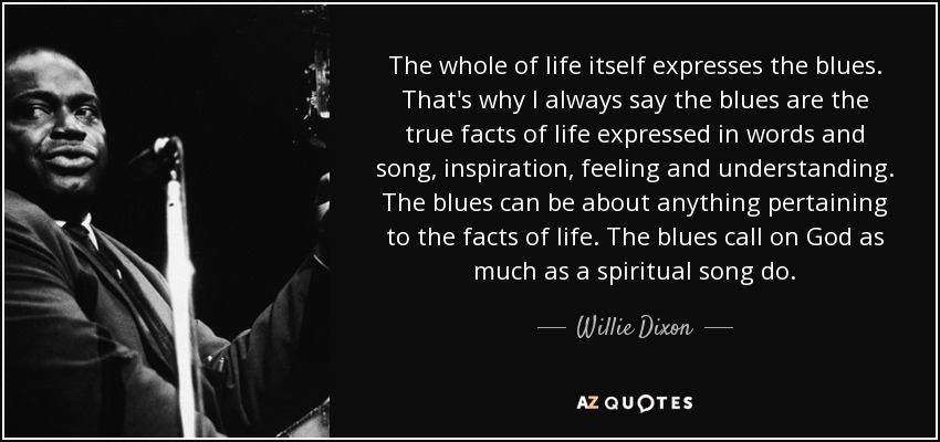 The whole of life itself expresses the blues. That's why I always say the blues are the true facts of life expressed in words and song, inspiration, feeling and understanding. The blues can be about anything pertaining to the facts of life. The blues call on God as much as a spiritual song do. - Willie Dixon