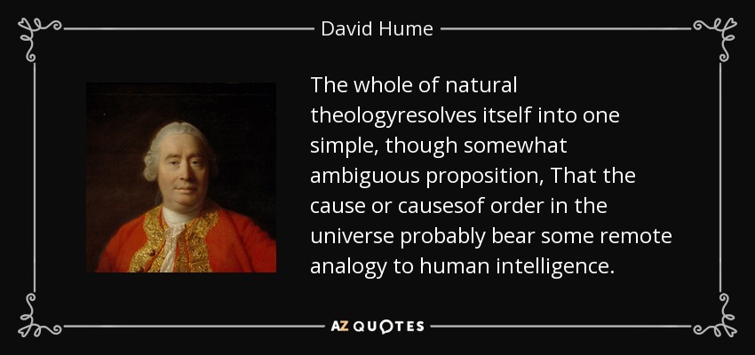 The whole of natural theologyresolves itself into one simple, though somewhat ambiguous proposition, That the cause or causesof order in the universe probably bear some remote analogy to human intelligence. - David Hume