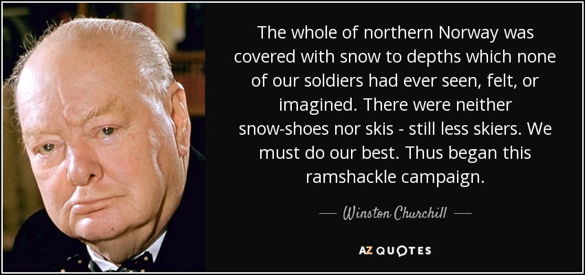 The whole of northern Norway was covered with snow to depths which none of our soldiers had ever seen, felt, or imagined. There were neither snow-shoes nor skis - still less skiers. We must do our best. Thus began this ramshackle campaign. - Winston Churchill