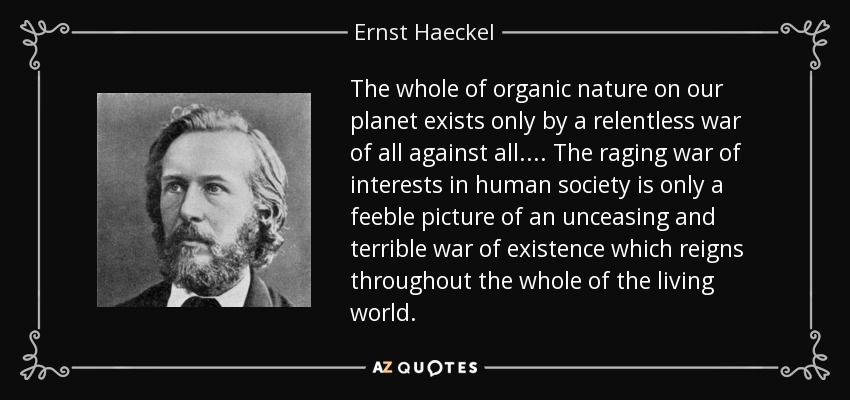 The whole of organic nature on our planet exists only by a relentless war of all against all. ... The raging war of interests in human society is only a feeble picture of an unceasing and terrible war of existence which reigns throughout the whole of the living world. - Ernst Haeckel