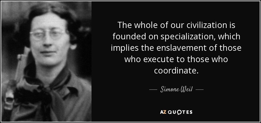 The whole of our civilization is founded on specialization, which implies the enslavement of those who execute to those who coordinate. - Simone Weil