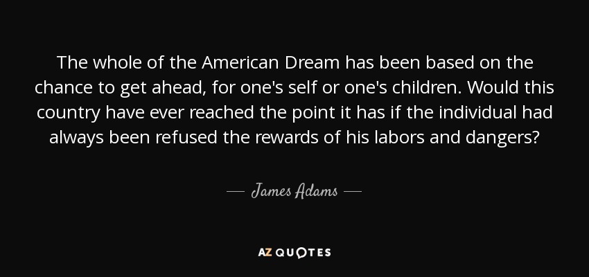 The whole of the American Dream has been based on the chance to get ahead, for one's self or one's children. Would this country have ever reached the point it has if the individual had always been refused the rewards of his labors and dangers? - James Adams