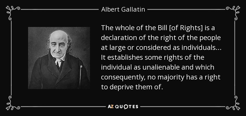 The whole of the Bill [of Rights] is a declaration of the right of the people at large or considered as individuals... It establishes some rights of the individual as unalienable and which consequently, no majority has a right to deprive them of. - Albert Gallatin