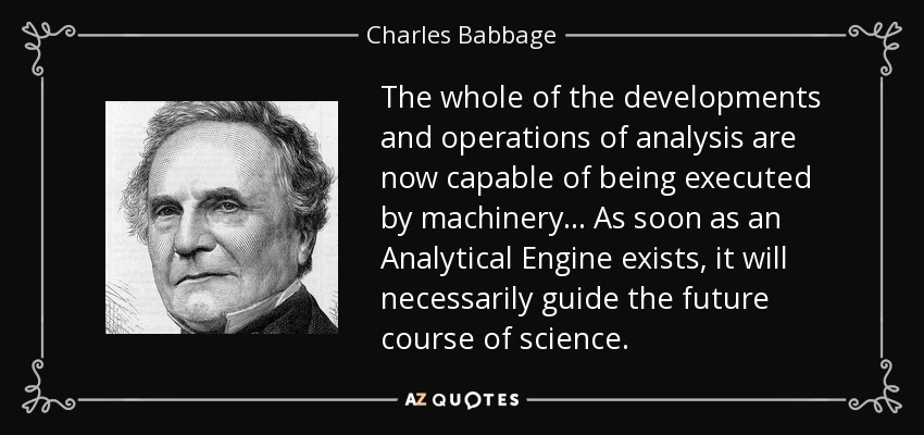 The whole of the developments and operations of analysis are now capable of being executed by machinery ... As soon as an Analytical Engine exists, it will necessarily guide the future course of science. - Charles Babbage