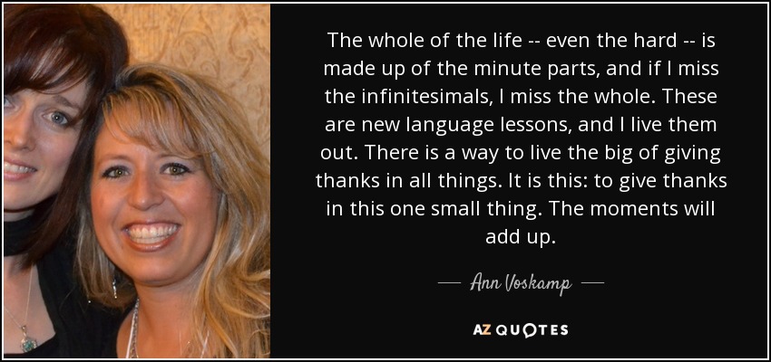 The whole of the life -- even the hard -- is made up of the minute parts, and if I miss the infinitesimals, I miss the whole. These are new language lessons, and I live them out. There is a way to live the big of giving thanks in all things. It is this: to give thanks in this one small thing. The moments will add up. - Ann Voskamp