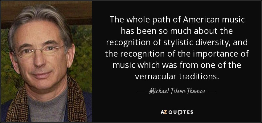 The whole path of American music has been so much about the recognition of stylistic diversity, and the recognition of the importance of music which was from one of the vernacular traditions. - Michael Tilson Thomas