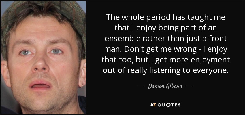 The whole period has taught me that I enjoy being part of an ensemble rather than just a front man. Don't get me wrong - I enjoy that too, but I get more enjoyment out of really listening to everyone. - Damon Albarn