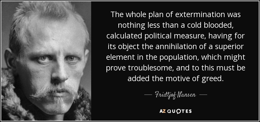 The whole plan of extermination was nothing less than a cold blooded, calculated political measure, having for its object the annihilation of a superior element in the population, which might prove troublesome, and to this must be added the motive of greed. - Fridtjof Nansen