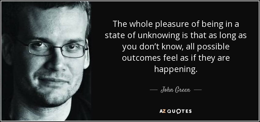 The whole pleasure of being in a state of unknowing is that as long as you don’t know, all possible outcomes feel as if they are happening. - John Green