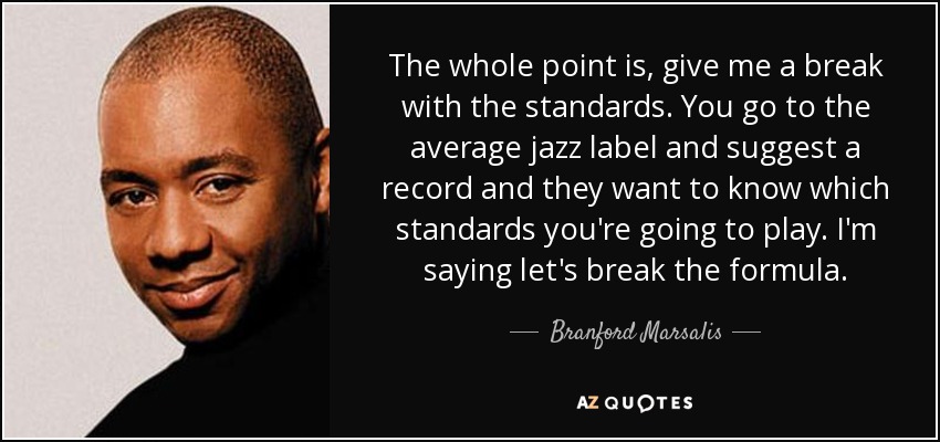 The whole point is, give me a break with the standards. You go to the average jazz label and suggest a record and they want to know which standards you're going to play. I'm saying let's break the formula. - Branford Marsalis