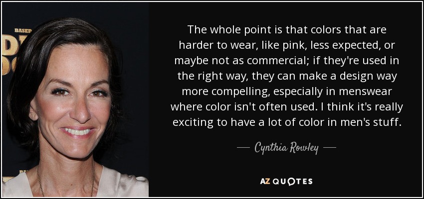 The whole point is that colors that are harder to wear, like pink, less expected, or maybe not as commercial; if they're used in the right way, they can make a design way more compelling, especially in menswear where color isn't often used. I think it's really exciting to have a lot of color in men's stuff. - Cynthia Rowley
