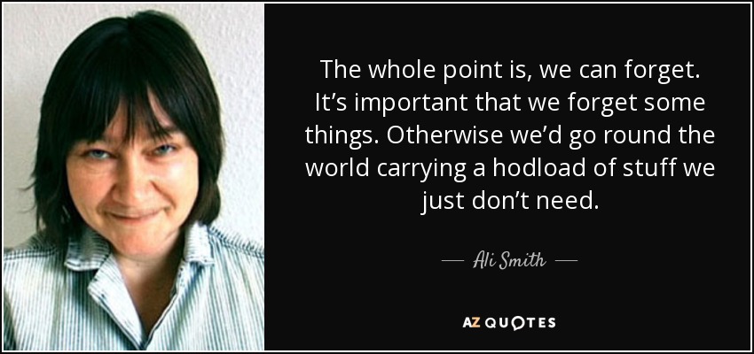 The whole point is, we can forget. It’s important that we forget some things. Otherwise we’d go round the world carrying a hodload of stuff we just don’t need. - Ali Smith