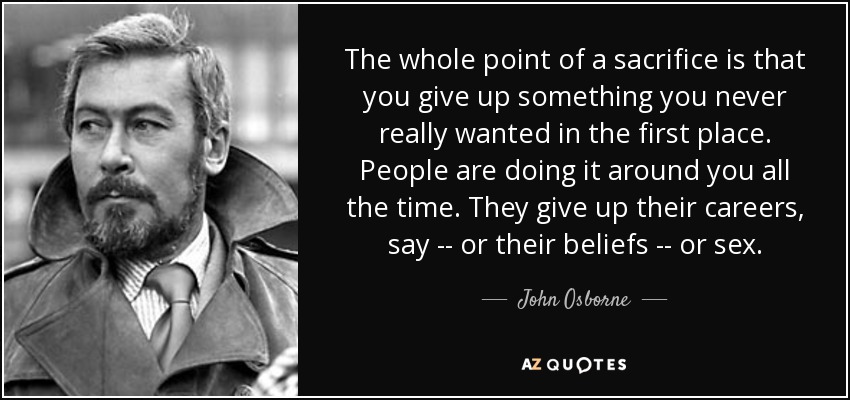 The whole point of a sacrifice is that you give up something you never really wanted in the first place. People are doing it around you all the time. They give up their careers, say -- or their beliefs -- or sex. - John Osborne