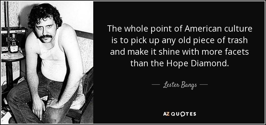 The whole point of American culture is to pick up any old piece of trash and make it shine with more facets than the Hope Diamond. - Lester Bangs