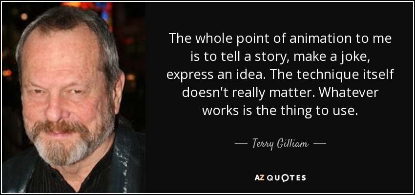 The whole point of animation to me is to tell a story, make a joke, express an idea. The technique itself doesn't really matter. Whatever works is the thing to use. - Terry Gilliam