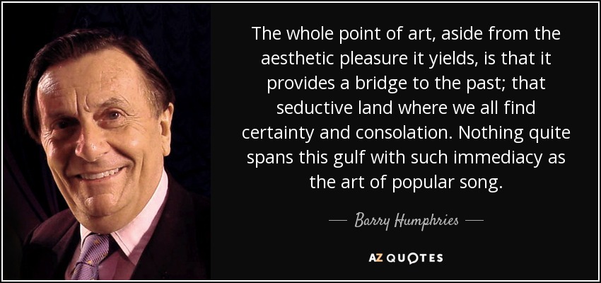 The whole point of art, aside from the aesthetic pleasure it yields, is that it provides a bridge to the past; that seductive land where we all find certainty and consolation. Nothing quite spans this gulf with such immediacy as the art of popular song. - Barry Humphries