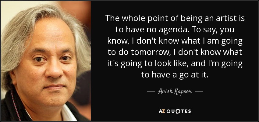 The whole point of being an artist is to have no agenda. To say, you know, I don't know what I am going to do tomorrow, I don't know what it's going to look like, and I'm going to have a go at it. - Anish Kapoor