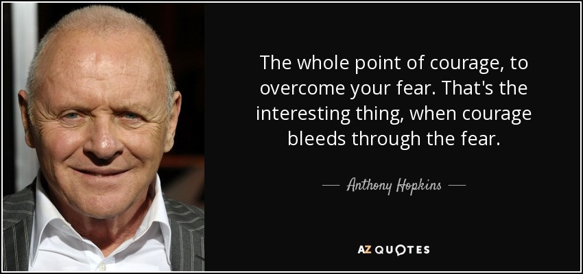 The whole point of courage, to overcome your fear. That's the interesting thing, when courage bleeds through the fear. - Anthony Hopkins