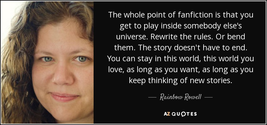 The whole point of fanfiction is that you get to play inside somebody else's universe. Rewrite the rules. Or bend them. The story doesn't have to end. You can stay in this world, this world you love, as long as you want, as long as you keep thinking of new stories. - Rainbow Rowell