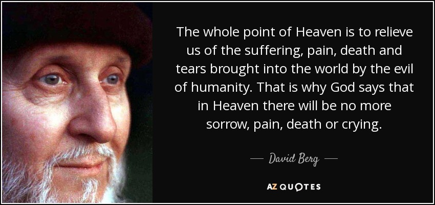 The whole point of Heaven is to relieve us of the suffering, pain, death and tears brought into the world by the evil of humanity. That is why God says that in Heaven there will be no more sorrow, pain, death or crying. - David Berg The whole point of Heaven is to relieve us of the suffering, pain, death and tears brought into the world by the evil of humanity. That is why God says that in Heaven there will be no more sorrow, pain, death or crying. - David Berg