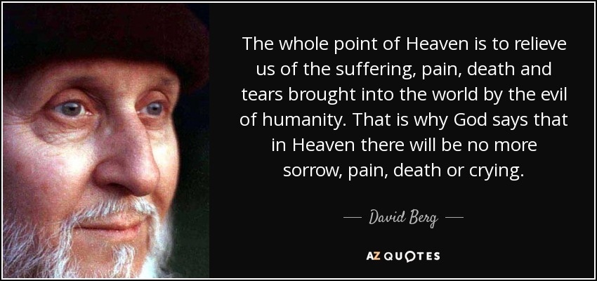 The whole point of Heaven is to relieve us of the suffering, pain, death and tears brought into the world by the evil of humanity. That is why God says that in Heaven there will be no more sorrow, pain, death or crying. - David Berg