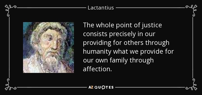 The whole point of justice consists precisely in our providing for others through humanity what we provide for our own family through affection. - Lactantius