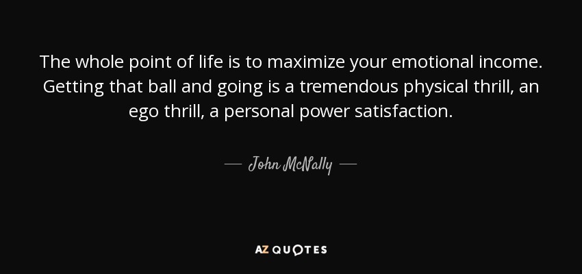 The whole point of life is to maximize your emotional income. Getting that ball and going is a tremendous physical thrill, an ego thrill, a personal power satisfaction. - John McNally