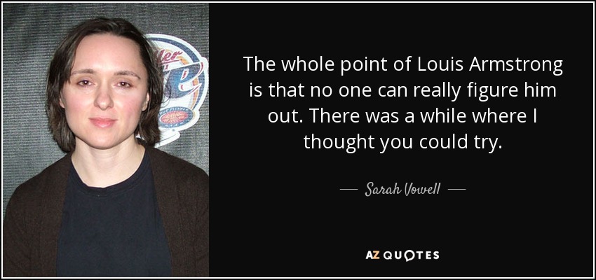 The whole point of Louis Armstrong is that no one can really figure him out. There was a while where I thought you could try. - Sarah Vowell