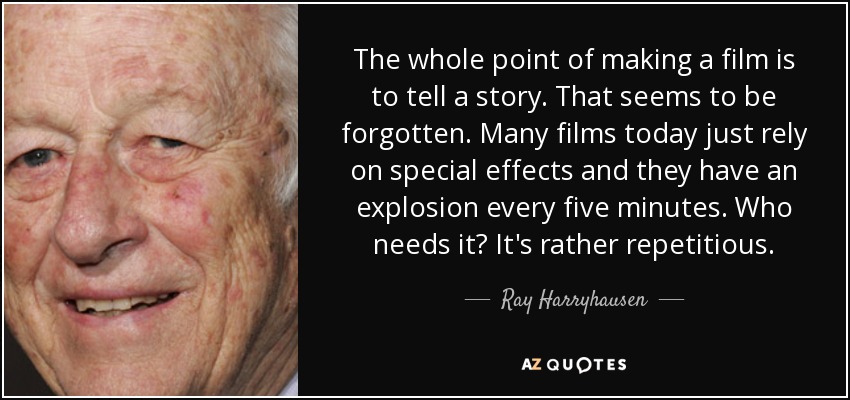 The whole point of making a film is to tell a story. That seems to be forgotten. Many films today just rely on special effects and they have an explosion every five minutes. Who needs it? It's rather repetitious. - Ray Harryhausen