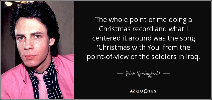 The whole point of me doing a Christmas record and what I centered it around was the song 'Christmas with You' from the point-of-view of the soldiers in Iraq. - Rick Springfield