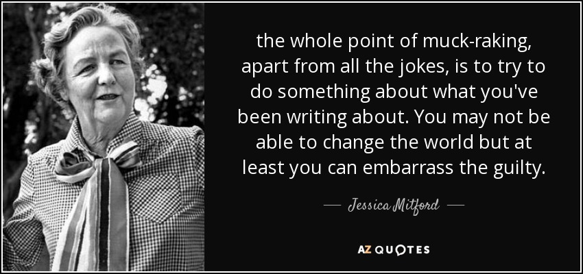 the whole point of muck-raking, apart from all the jokes, is to try to do something about what you've been writing about. You may not be able to change the world but at least you can embarrass the guilty. - Jessica Mitford