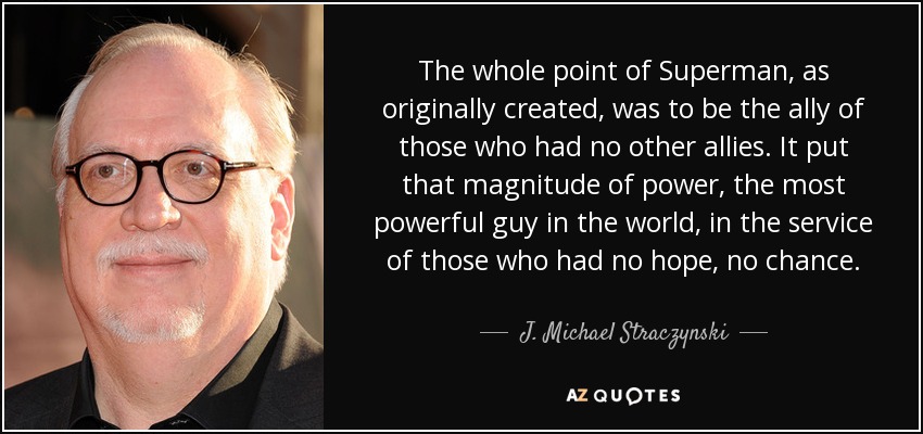 The whole point of Superman, as originally created, was to be the ally of those who had no other allies. It put that magnitude of power, the most powerful guy in the world, in the service of those who had no hope, no chance. - J. Michael Straczynski