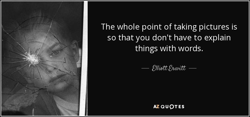 The whole point of taking pictures is so that you don't have to explain things with words. - Elliott Erwitt