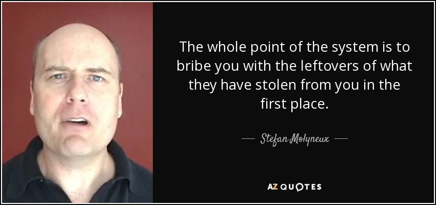 The whole point of the system is to bribe you with the leftovers of what they have stolen from you in the first place. - Stefan Molyneux