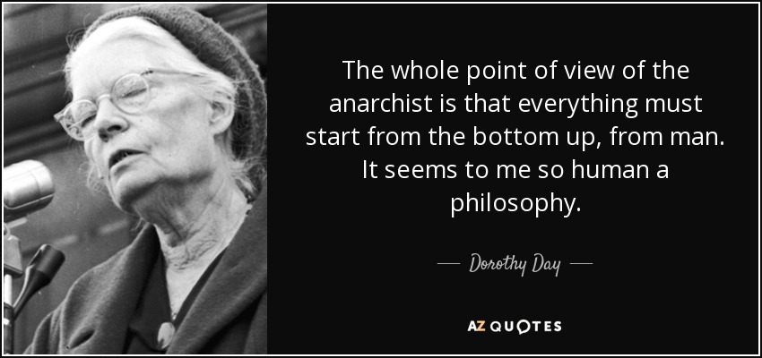 The whole point of view of the anarchist is that everything must start from the bottom up, from man. It seems to me so human a philosophy. - Dorothy Day