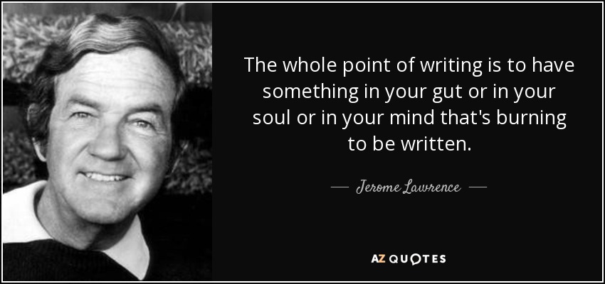 The whole point of writing is to have something in your gut or in your soul or in your mind that's burning to be written. - Jerome Lawrence