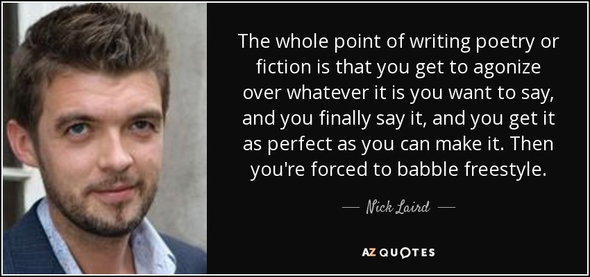 The whole point of writing poetry or fiction is that you get to agonize over whatever it is you want to say, and you finally say it, and you get it as perfect as you can make it. Then you're forced to babble freestyle. - Nick Laird