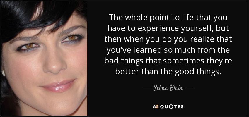 The whole point to life-that you have to experience yourself, but then when you do you realize that you've learned so much from the bad things that sometimes they're better than the good things. - Selma Blair
