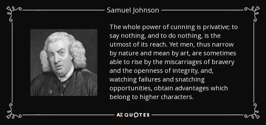 The whole power of cunning is privative; to say nothing, and to do nothing , is the utmost of its reach. Yet men, thus narrow by nature and mean by art, are sometimes able to rise by the miscarriages of bravery and the openness of integrity, and, watching failures and snatching opportunities, obtain advantages which belong to higher characters. - Samuel Johnson