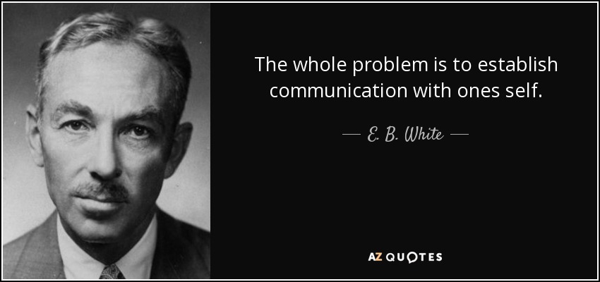 The whole problem is to establish communication with ones self. - E. B. White