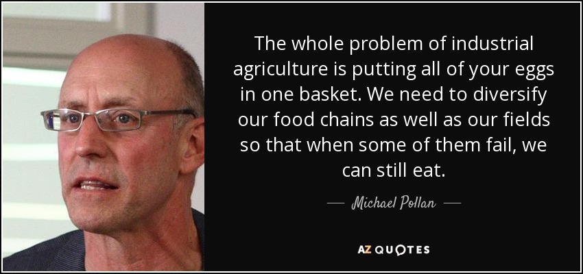 The whole problem of industrial agriculture is putting all of your eggs in one basket. We need to diversify our food chains as well as our fields so that when some of them fail, we can still eat. - Michael Pollan