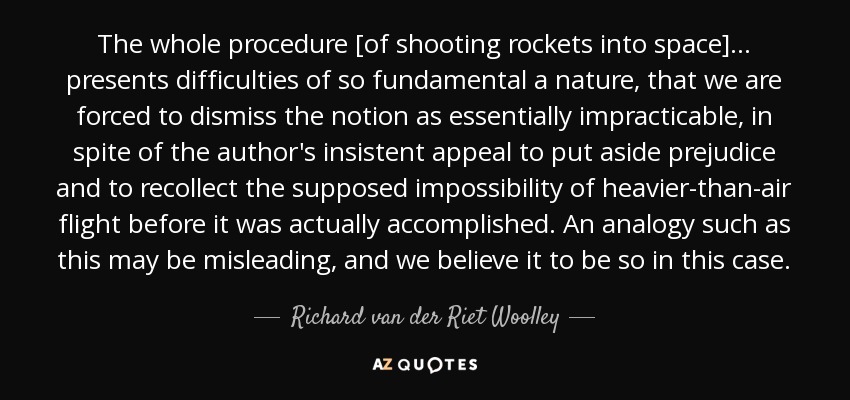 The whole procedure [of shooting rockets into space] . . . presents difficulties of so fundamental a nature, that we are forced to dismiss the notion as essentially impracticable, in spite of the author's insistent appeal to put aside prejudice and to recollect the supposed impossibility of heavier-than-air flight before it was actually accomplished. An analogy such as this may be misleading, and we believe it to be so in this case. - Richard van der Riet Woolley